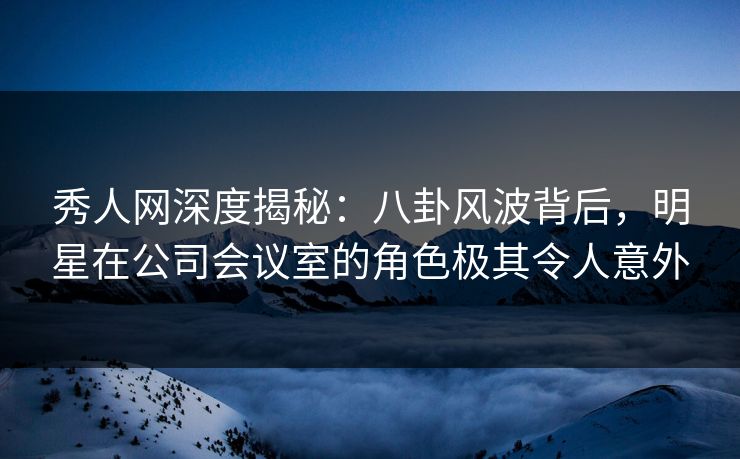 秀人网深度揭秘：八卦风波背后，明星在公司会议室的角色极其令人意外