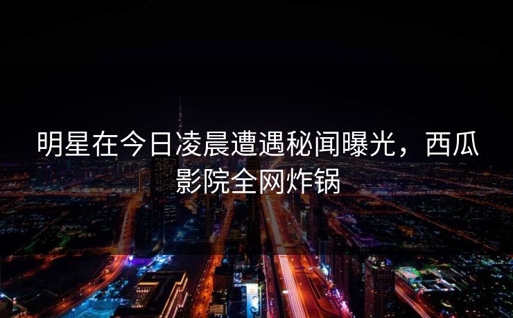 明星在今日凌晨遭遇秘闻曝光，西瓜影院全网炸锅