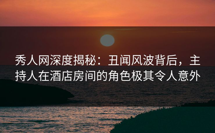 秀人网深度揭秘：丑闻风波背后，主持人在酒店房间的角色极其令人意外