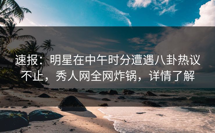速报：明星在中午时分遭遇八卦热议不止，秀人网全网炸锅，详情了解