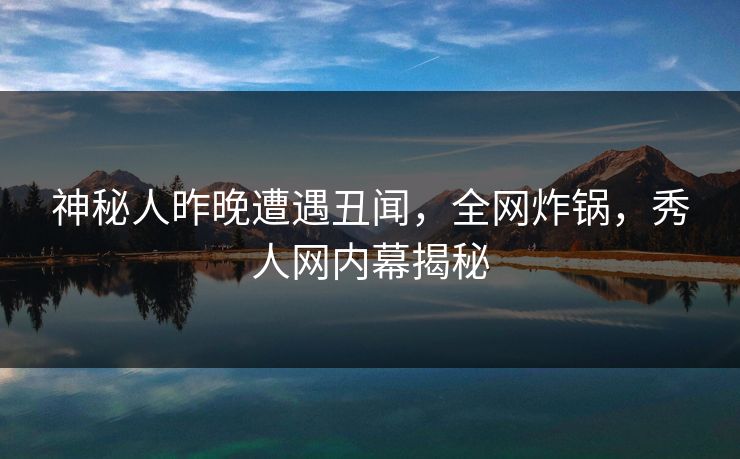 神秘人昨晚遭遇丑闻，全网炸锅，秀人网内幕揭秘
