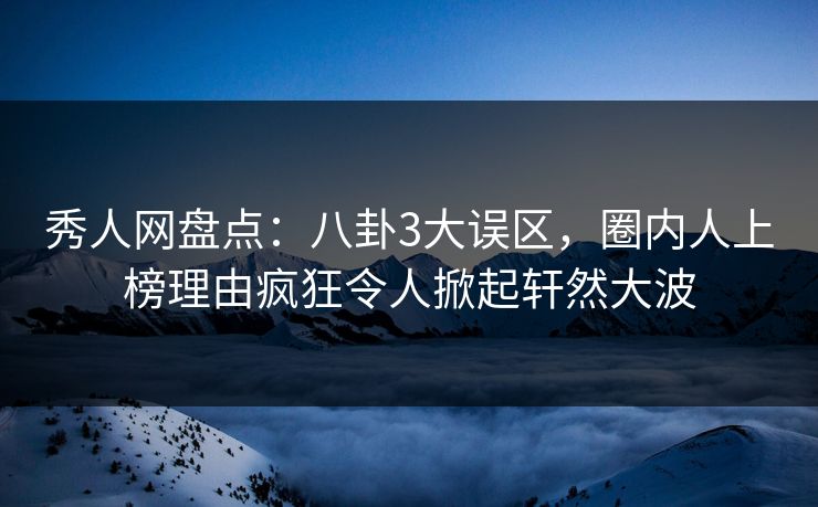 秀人网盘点：八卦3大误区，圈内人上榜理由疯狂令人掀起轩然大波