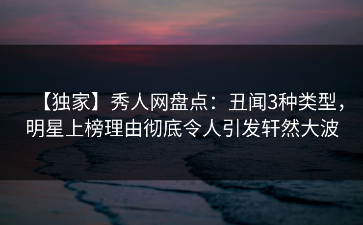 【独家】秀人网盘点：丑闻3种类型，明星上榜理由彻底令人引发轩然大波
