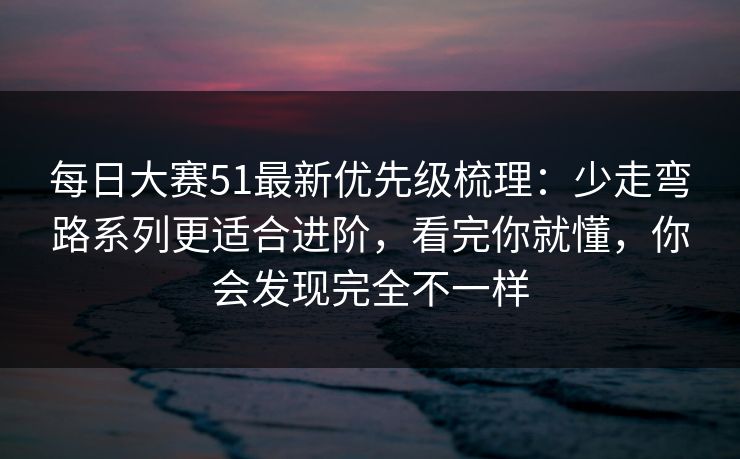 每日大赛51最新优先级梳理：少走弯路系列更适合进阶，看完你就懂，你会发现完全不一样