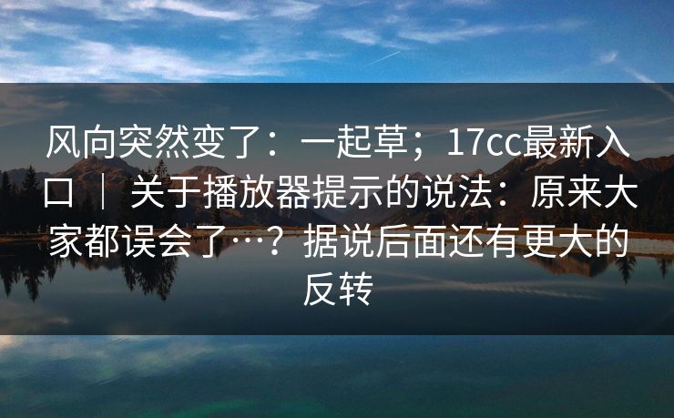 风向突然变了：一起草；17cc最新入口 ｜ 关于播放器提示的说法：原来大家都误会了…？据说后面还有更大的反转