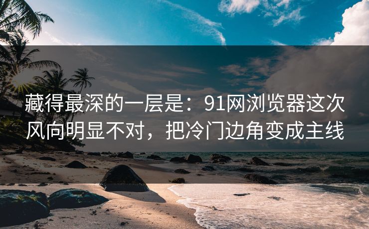 藏得最深的一层是：91网浏览器这次风向明显不对，把冷门边角变成主线