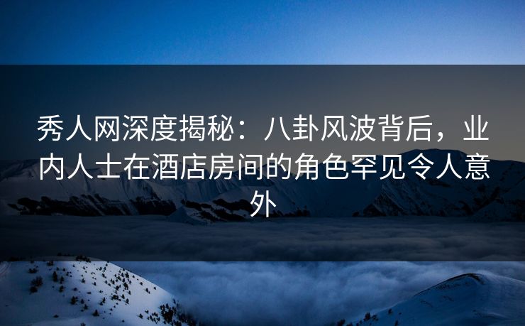 秀人网深度揭秘：八卦风波背后，业内人士在酒店房间的角色罕见令人意外