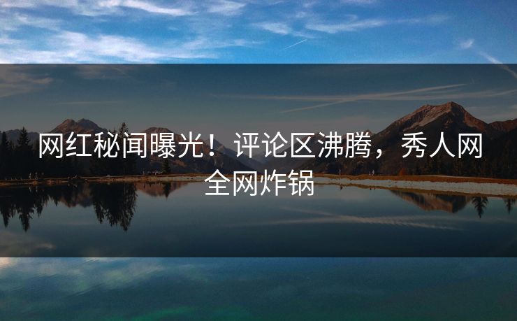 网红秘闻曝光！评论区沸腾，秀人网全网炸锅