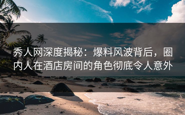 秀人网深度揭秘：爆料风波背后，圈内人在酒店房间的角色彻底令人意外