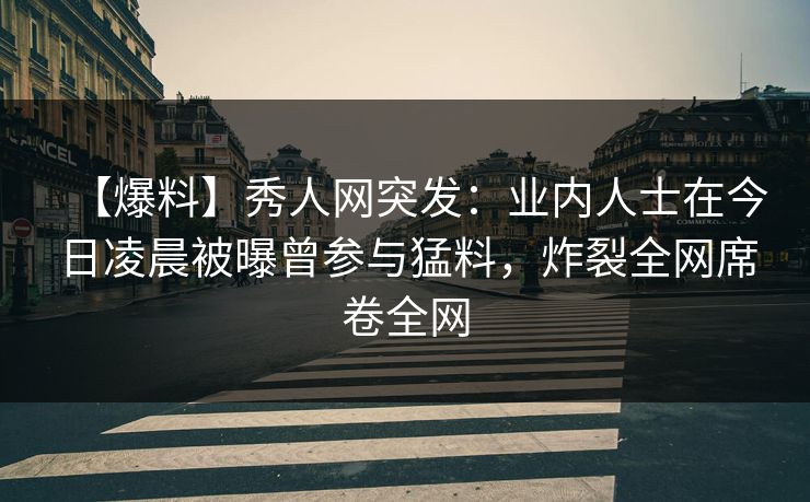 【爆料】秀人网突发：业内人士在今日凌晨被曝曾参与猛料，炸裂全网席卷全网