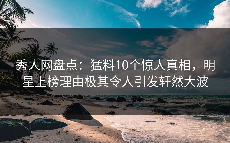 秀人网盘点：猛料10个惊人真相，明星上榜理由极其令人引发轩然大波