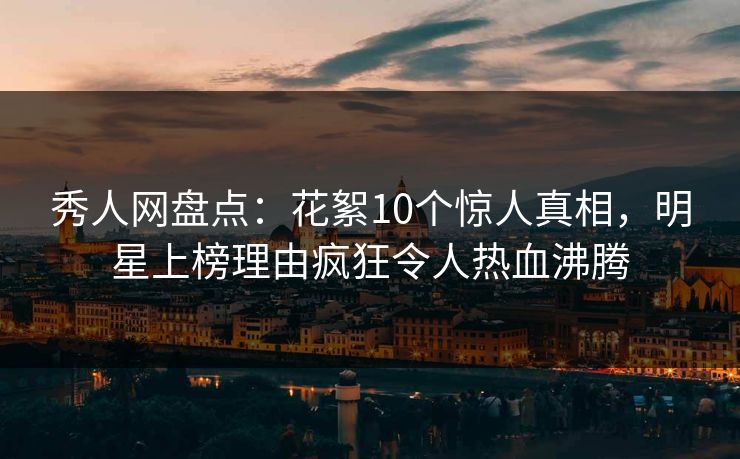 秀人网盘点：花絮10个惊人真相，明星上榜理由疯狂令人热血沸腾