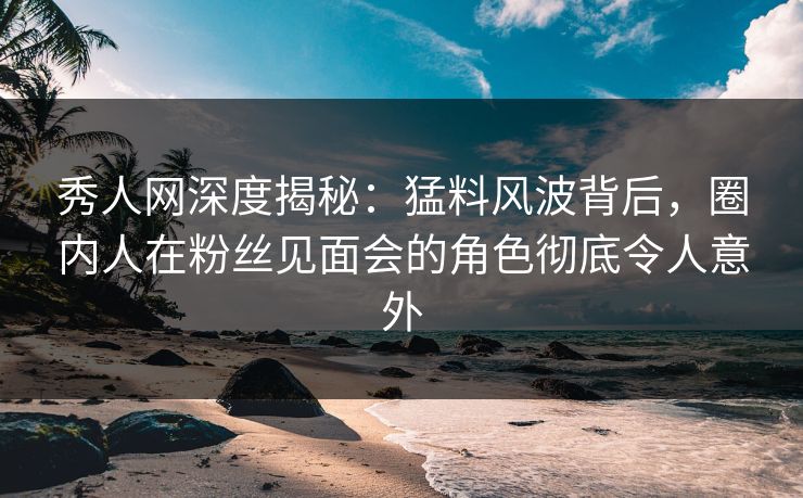 秀人网深度揭秘：猛料风波背后，圈内人在粉丝见面会的角色彻底令人意外