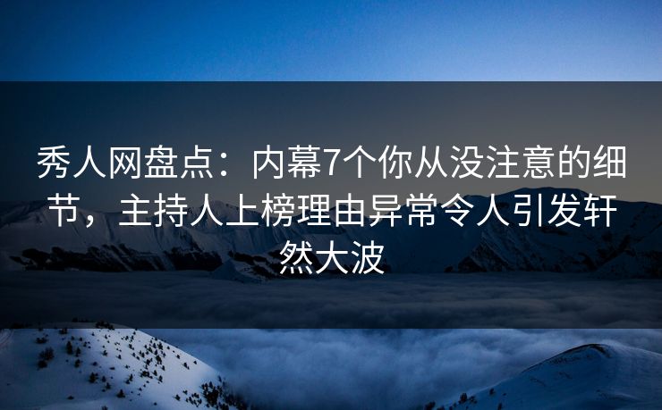 秀人网盘点：内幕7个你从没注意的细节，主持人上榜理由异常令人引发轩然大波