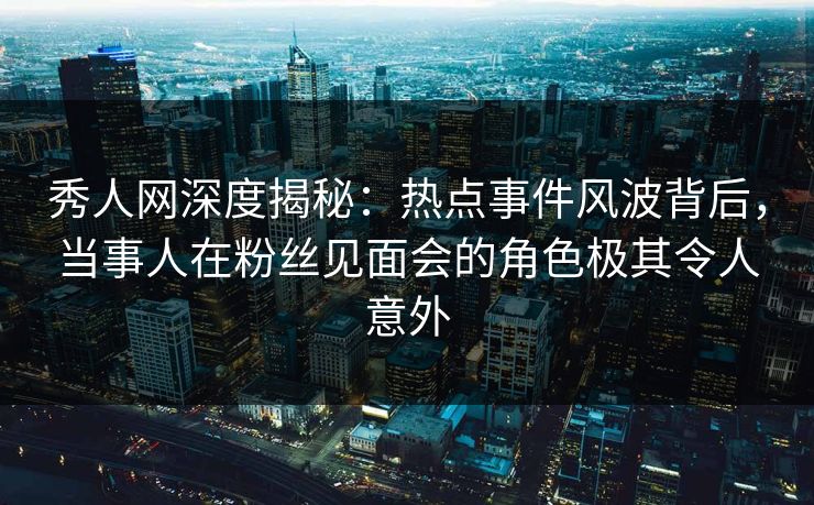 秀人网深度揭秘：热点事件风波背后，当事人在粉丝见面会的角色极其令人意外