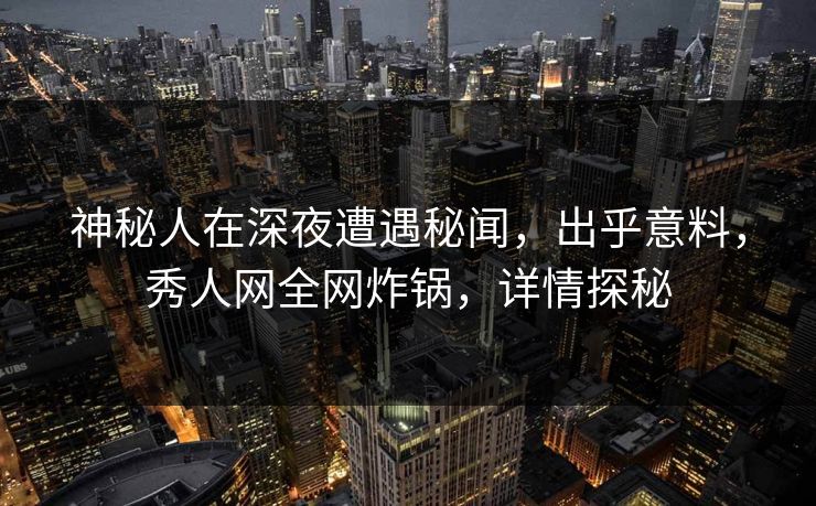 神秘人在深夜遭遇秘闻，出乎意料，秀人网全网炸锅，详情探秘