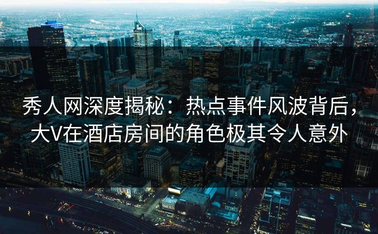 秀人网深度揭秘：热点事件风波背后，大V在酒店房间的角色极其令人意外