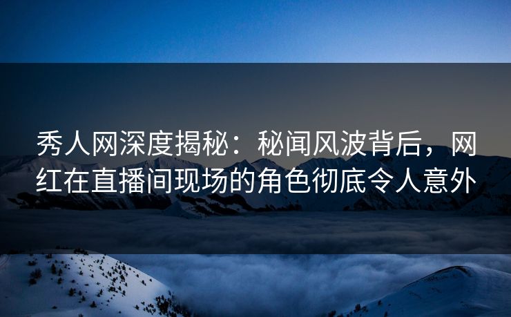 秀人网深度揭秘：秘闻风波背后，网红在直播间现场的角色彻底令人意外