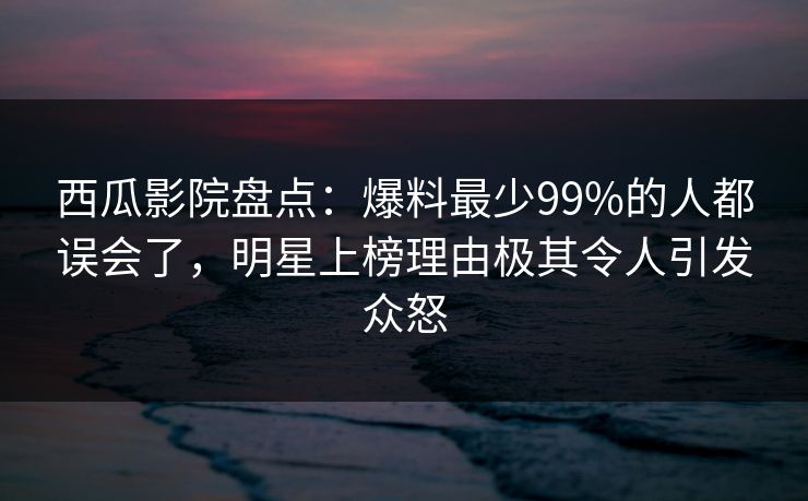 西瓜影院盘点：爆料最少99%的人都误会了，明星上榜理由极其令人引发众怒