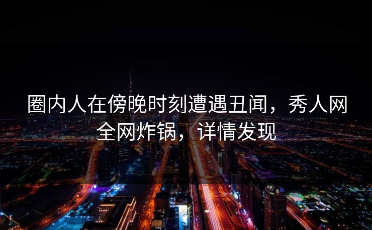 圈内人在傍晚时刻遭遇丑闻，秀人网全网炸锅，详情发现