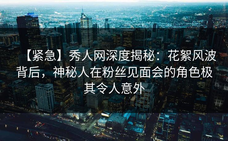 【紧急】秀人网深度揭秘：花絮风波背后，神秘人在粉丝见面会的角色极其令人意外