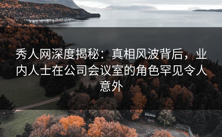 秀人网深度揭秘：真相风波背后，业内人士在公司会议室的角色罕见令人意外