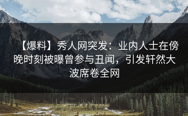 【爆料】秀人网突发：业内人士在傍晚时刻被曝曾参与丑闻，引发轩然大波席卷全网