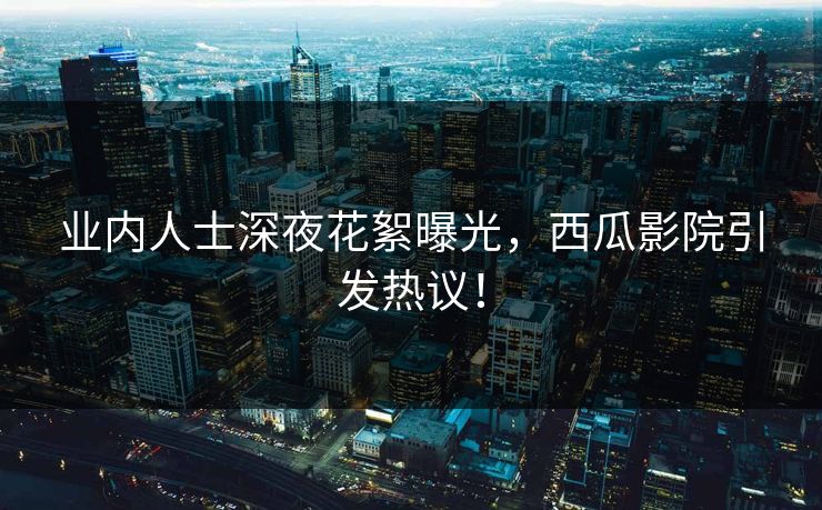 业内人士深夜花絮曝光，西瓜影院引发热议！