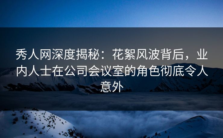 秀人网深度揭秘：花絮风波背后，业内人士在公司会议室的角色彻底令人意外