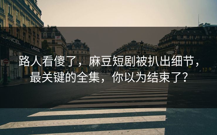 路人看傻了，麻豆短剧被扒出细节，最关键的全集，你以为结束了？