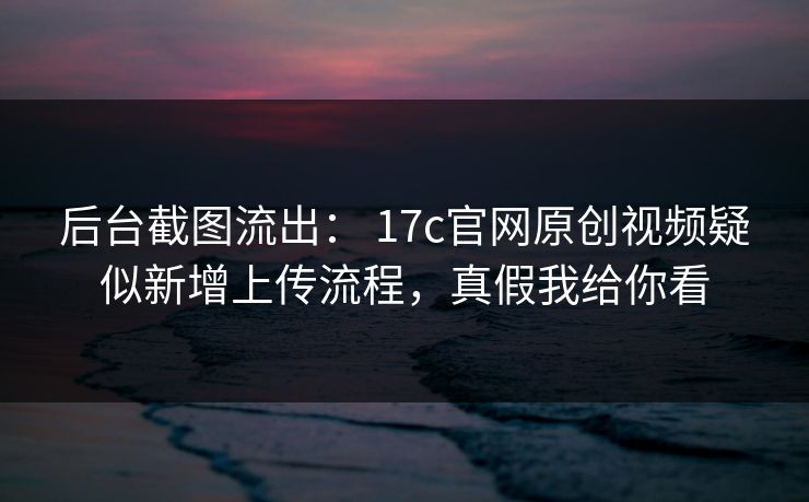 后台截图流出： 17c官网原创视频疑似新增上传流程，真假我给你看