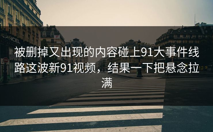 被删掉又出现的内容碰上91大事件线路这波新91视频，结果一下把悬念拉满