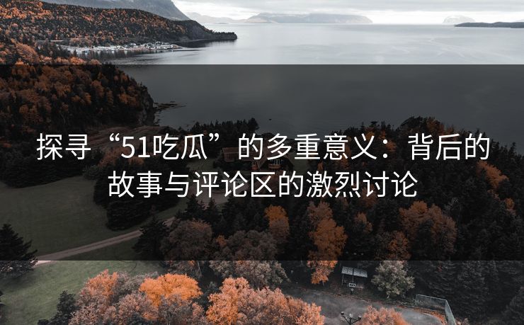 探寻“51吃瓜”的多重意义：背后的故事与评论区的激烈讨论